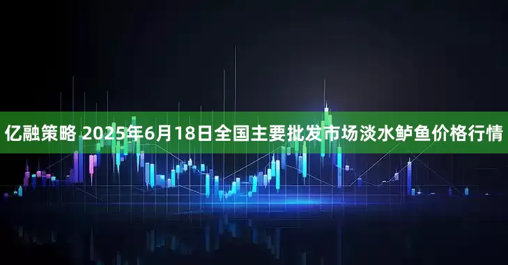 亿融策略 2025年6月18日全国主要批发市场淡水鲈鱼价格行情