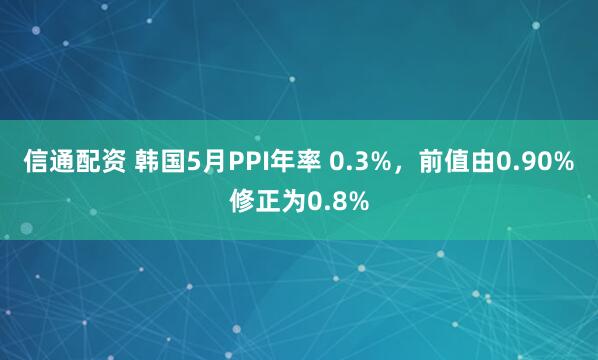 信通配资 韩国5月PPI年率 0.3%，前值由0.90%修正为0.8%