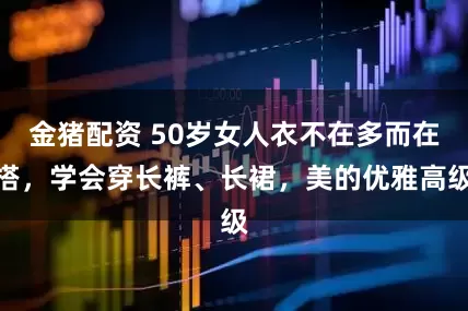 金猪配资 50岁女人衣不在多而在搭，学会穿长裤、长裙，美的优雅高级