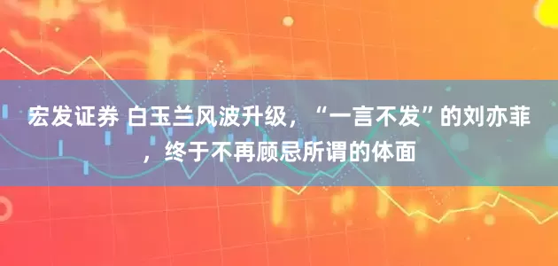宏发证券 白玉兰风波升级，“一言不发”的刘亦菲，终于不再顾忌所谓的体面