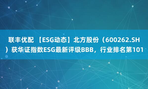 联丰优配 【ESG动态】北方股份（600262.SH）获华证指数ESG最新评级BBB，行业排名第101