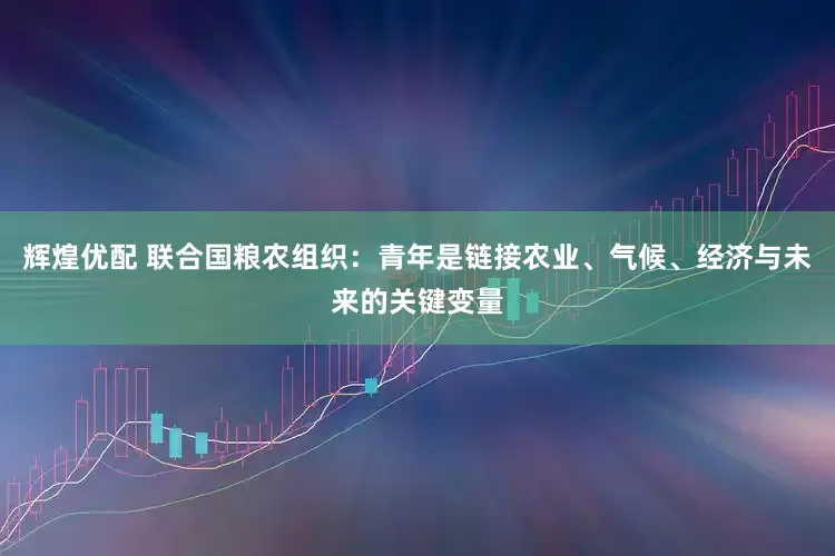 辉煌优配 联合国粮农组织：青年是链接农业、气候、经济与未来的关键变量