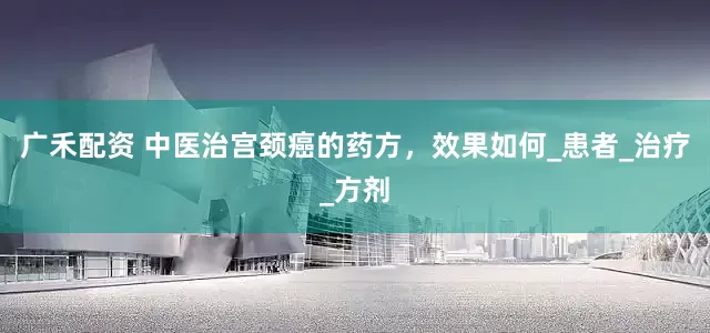 广禾配资 中医治宫颈癌的药方，效果如何_患者_治疗_方剂