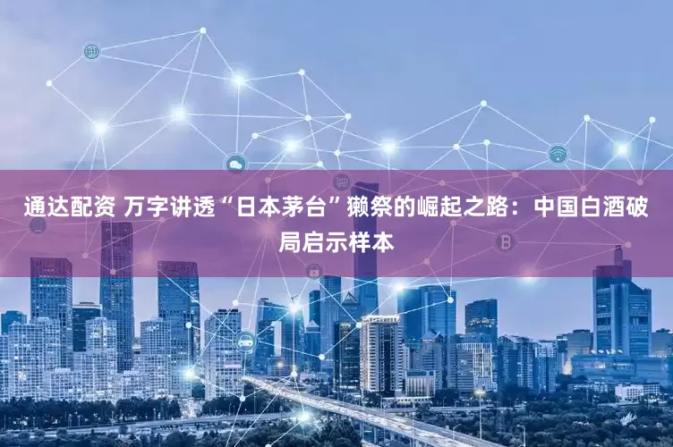 通达配资 万字讲透“日本茅台”獭祭的崛起之路：中国白酒破局启示样本