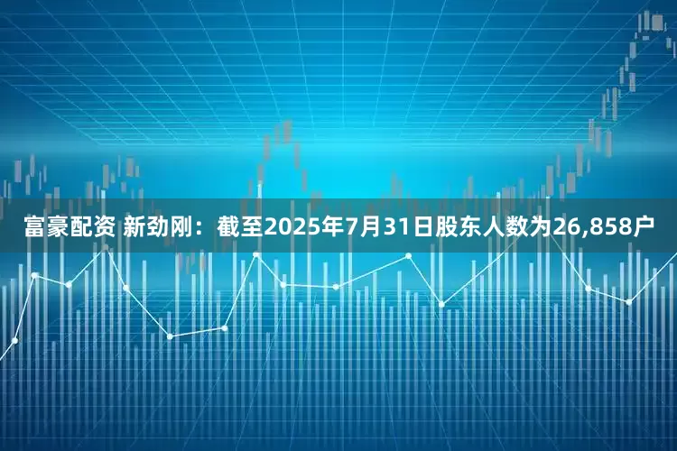 富豪配资 新劲刚：截至2025年7月31日股东人数为26,858户