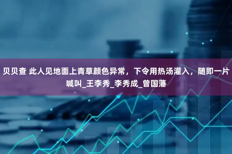 贝贝查 此人见地面上青草颜色异常，下令用热汤灌入，随即一片喊叫_王李秀_李秀成_曾国藩