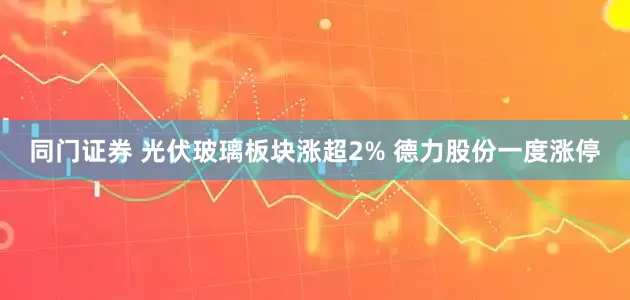 同门证券 光伏玻璃板块涨超2% 德力股份一度涨停