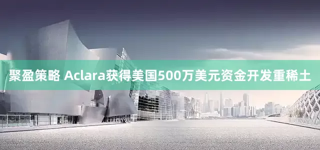 聚盈策略 Aclara获得美国500万美元资金开发重稀土