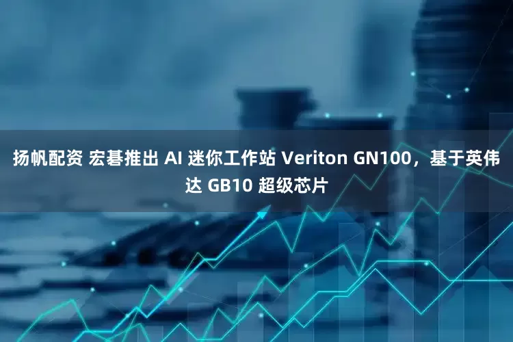 扬帆配资 宏碁推出 AI 迷你工作站 Veriton GN100，基于英伟达 GB10 超级芯片