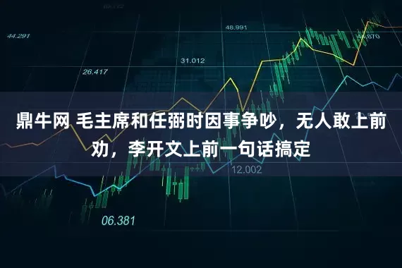 鼎牛网 毛主席和任弼时因事争吵，无人敢上前劝，李开文上前一句话搞定