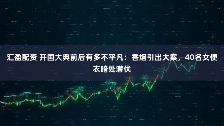 汇盈配资 开国大典前后有多不平凡：香烟引出大案，40名女便衣暗处潜伏