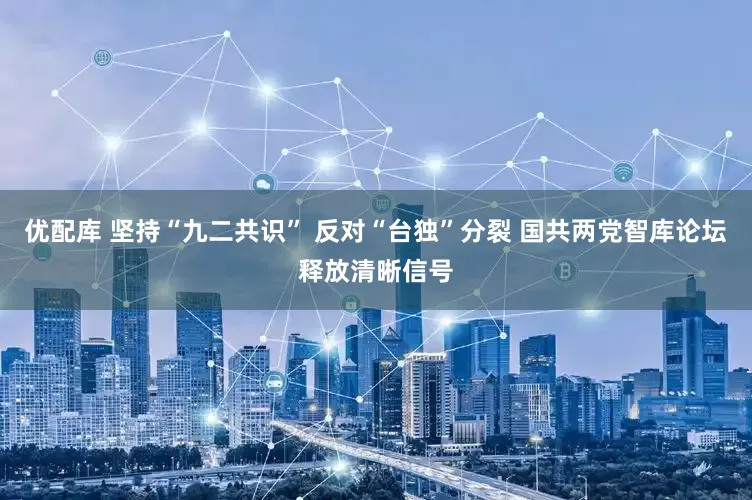 优配库 坚持“九二共识” 反对“台独”分裂 国共两党智库论坛释放清晰信号