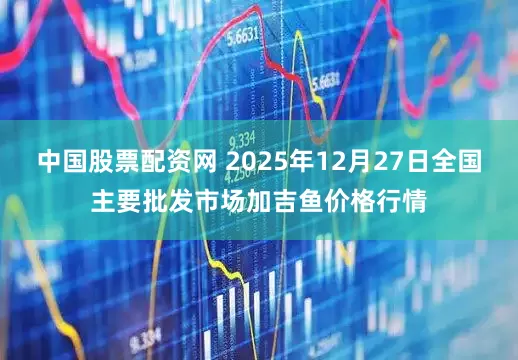中国股票配资网 2025年12月27日全国主要批发市场加吉鱼价格行情