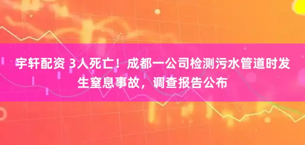 宇轩配资 3人死亡！成都一公司检测污水管道时发生窒息事故，调查报告公布