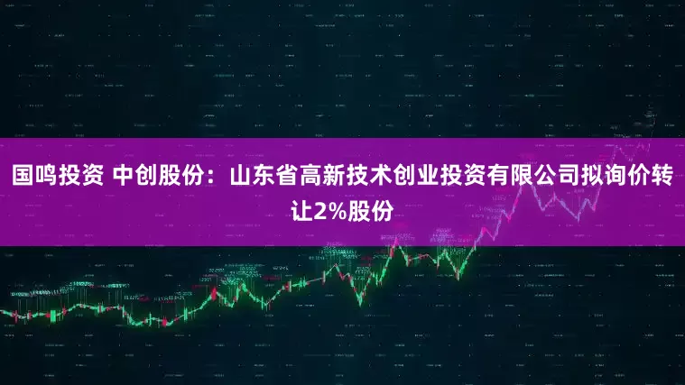 国鸣投资 中创股份：山东省高新技术创业投资有限公司拟询价转让2%股份