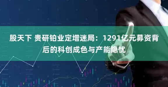 股天下 贵研铂业定增迷局：1291亿元募资背后的科创成色与产能隐忧