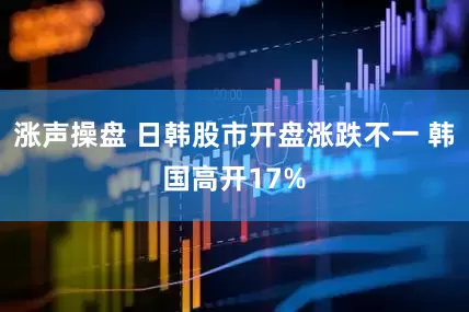 涨声操盘 日韩股市开盘涨跌不一 韩国高开17%
